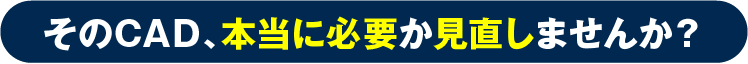 そのCAD、本当に必要か見直しませんか？